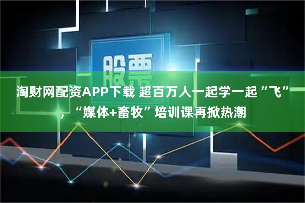 淘财网配资APP下载 超百万人一起学一起“飞”，“媒体+畜牧”培训课再掀热潮