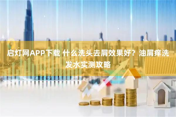 启灯网APP下载 什么洗头去屑效果好？油屑痒洗发水实测攻略