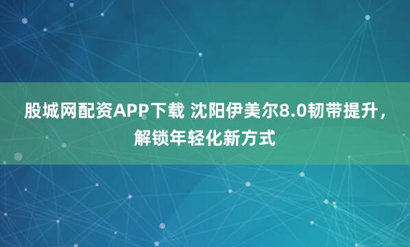 股城网配资APP下载 沈阳伊美尔8.0韧带提升，解锁年轻化新方式