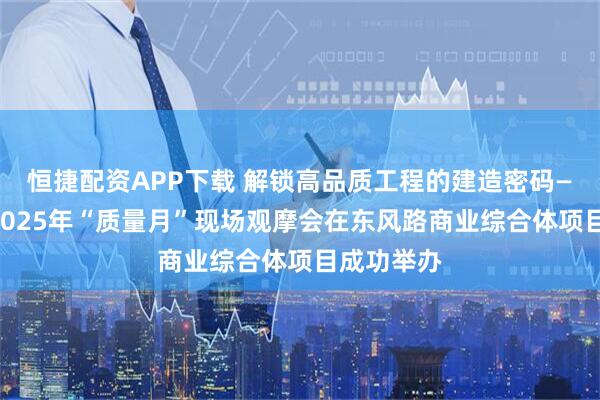 恒捷配资APP下载 解锁高品质工程的建造密码——泰州市2025年“质量月”现场观摩会在东风路商业综合体项目成功举办