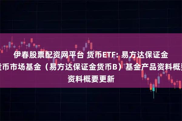 伊春股票配资网平台 货币ETF: 易方达保证金收益货币市场基金（易方达保证金货币B）基金产品资料概要更新