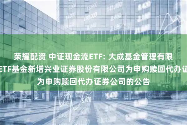荣耀配资 中证现金流ETF: 大成基金管理有限公司旗下部分ETF基金新增兴业证券股份有限公司为申购赎回代办证券公司的公告