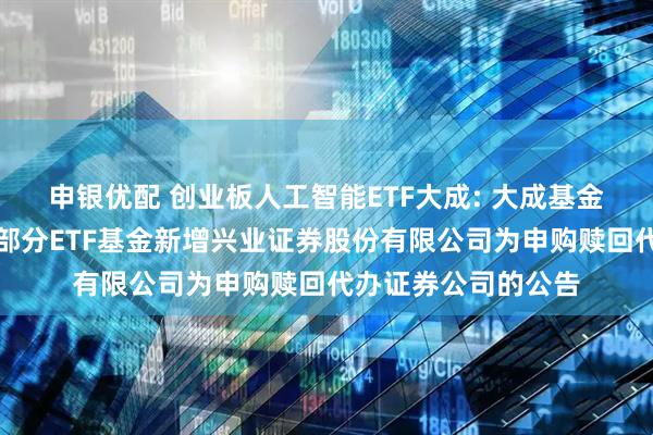 申银优配 创业板人工智能ETF大成: 大成基金管理有限公司旗下部分ETF基金新增兴业证券股份有限公司为申购赎回代办证券公司的公告