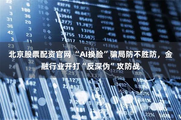 北京股票配资官网 “AI换脸”骗局防不胜防，金融行业开打“反深伪”攻防战