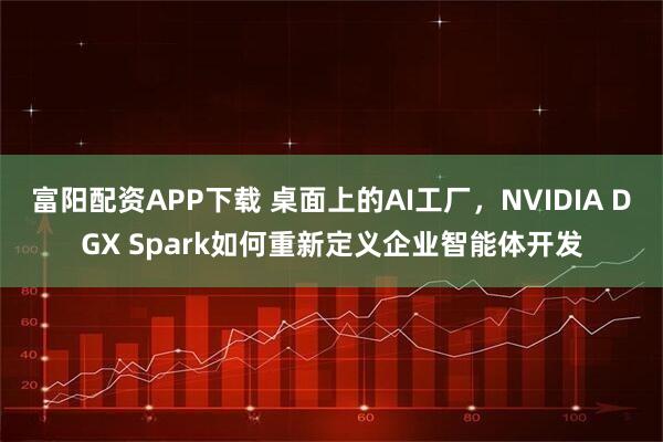 富阳配资APP下载 桌面上的AI工厂，NVIDIA DGX Spark如何重新定义企业智能体开发