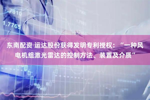 东南配资 运达股份获得发明专利授权：“一种风电机组激光雷达的控制方法、装置及介质”