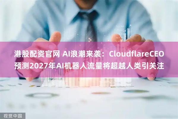 港股配资官网 AI浪潮来袭：CloudflareCEO预测2027年AI机器人流量将超越人类引关注