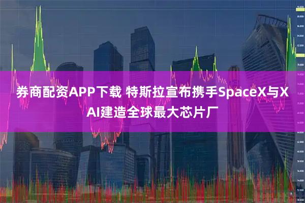 券商配资APP下载 特斯拉宣布携手SpaceX与XAI建造全球最大芯片厂