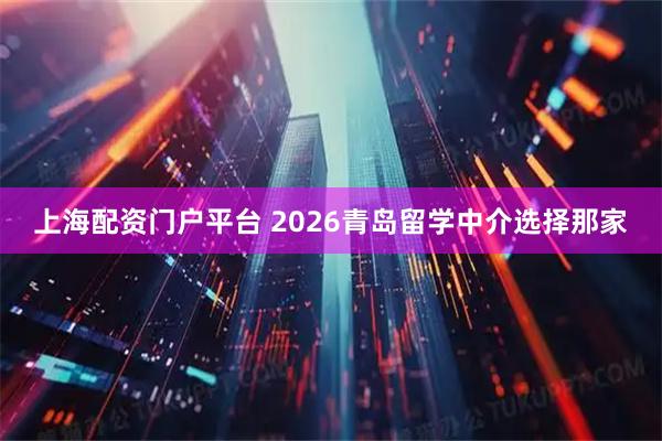 上海配资门户平台 2026青岛留学中介选择那家
