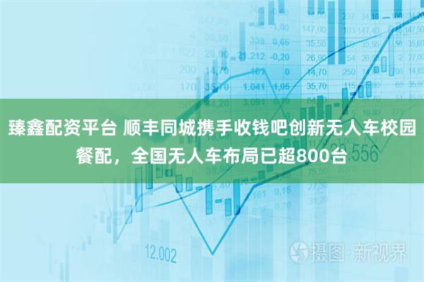 臻鑫配资平台 顺丰同城携手收钱吧创新无人车校园餐配，全国无人车布局已超800台