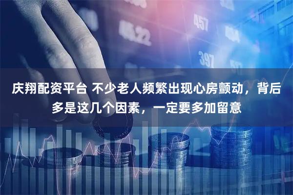 庆翔配资平台 不少老人频繁出现心房颤动，背后多是这几个因素，一定要多加留意