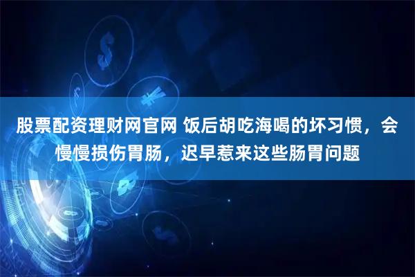 股票配资理财网官网 饭后胡吃海喝的坏习惯，会慢慢损伤胃肠，迟早惹来这些肠胃问题