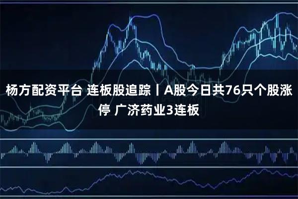 杨方配资平台 连板股追踪丨A股今日共76只个股涨停 广济药业3连板