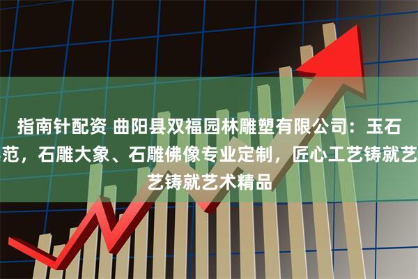 指南针配资 曲阳县双福园林雕塑有限公司：玉石雕刻典范，石雕大象、石雕佛像专业定制，匠心工艺铸就艺术精品