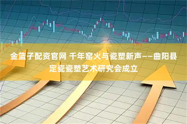金篮子配资官网 千年窑火与瓷塑新声——曲阳县定瓷瓷塑艺术研究会成立