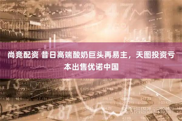 尚竞配资 昔日高端酸奶巨头再易主，天图投资亏本出售优诺中国