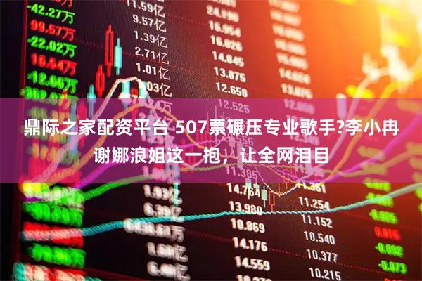 鼎际之家配资平台 507票碾压专业歌手?李小冉谢娜浪姐这一抱，让全网泪目