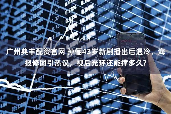 广州典丰配资官网 孙俪43岁新剧播出后遇冷，海报修图引热议，视后光环还能撑多久?