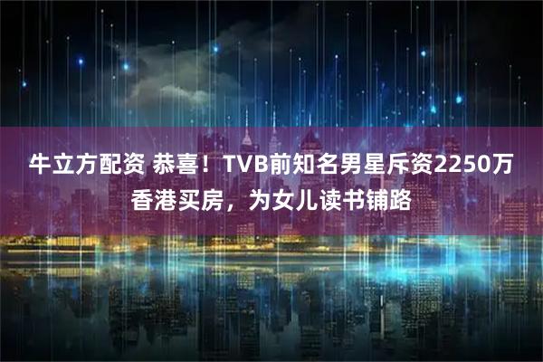 牛立方配资 恭喜！TVB前知名男星斥资2250万香港买房，为女儿读书铺路