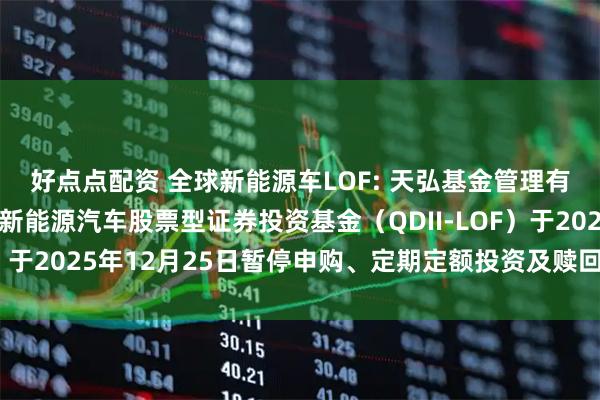 好点点配资 全球新能源车LOF: 天弘基金管理有限公司关于天弘全球新能源汽车股票型证券投资基金（QDII-LOF）于2025年12月25日暂停申购、定期定额投资及赎回业务的公告