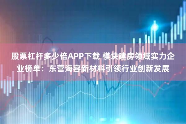 股票杠杆多少倍APP下载 模块建房领域实力企业榜单：东营海容新材料引领行业创新发展