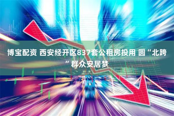 博宝配资 西安经开区837套公租房投用 圆“北跨”群众安居梦