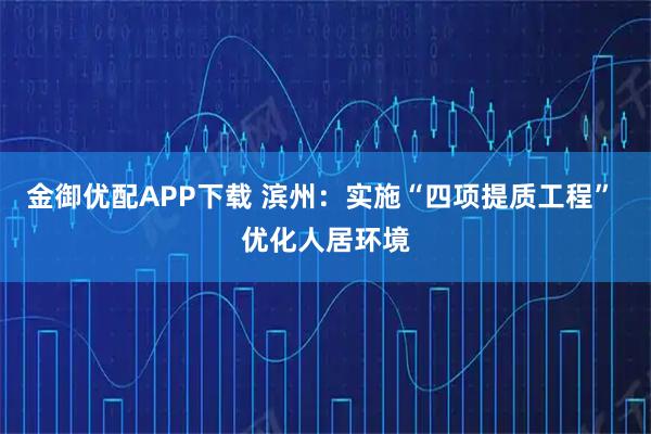 金御优配APP下载 滨州：实施“四项提质工程” 优化人居环境