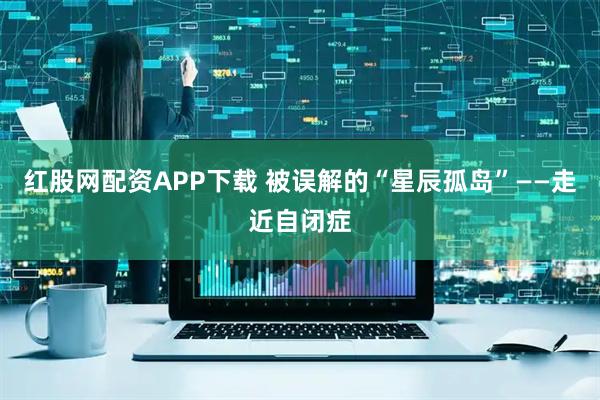 红股网配资APP下载 被误解的“星辰孤岛”——走近自闭症