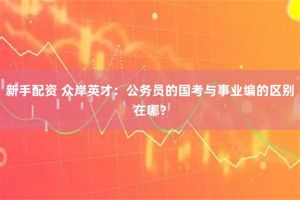 新手配资 众岸英才：公务员的国考与事业编的区别在哪？