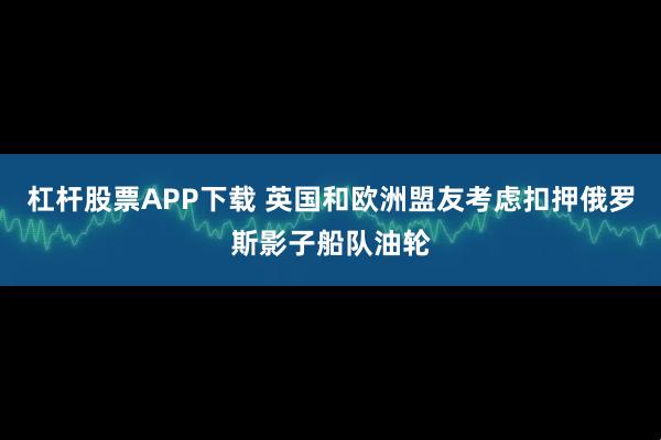 杠杆股票APP下载 英国和欧洲盟友考虑扣押俄罗斯影子船队油轮