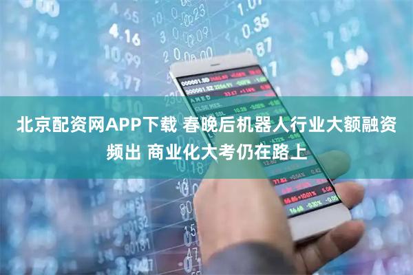 北京配资网APP下载 春晚后机器人行业大额融资频出 商业化大考仍在路上