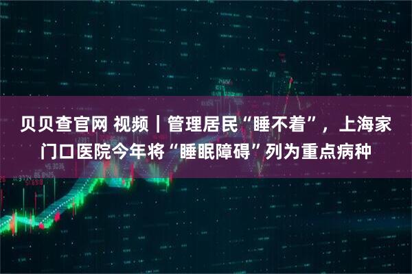 贝贝查官网 视频｜管理居民“睡不着”，上海家门口医院今年将“睡眠障碍”列为重点病种