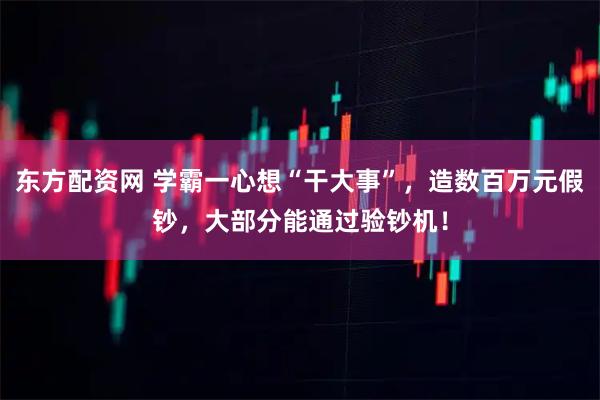 东方配资网 学霸一心想“干大事”，造数百万元假钞，大部分能通过验钞机！