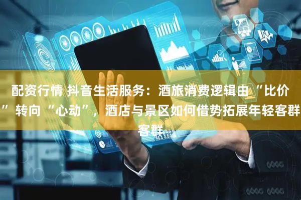 配资行情 抖音生活服务：酒旅消费逻辑由 “比价” 转向 “心动”，酒店与景区如何借势拓展年轻客群
