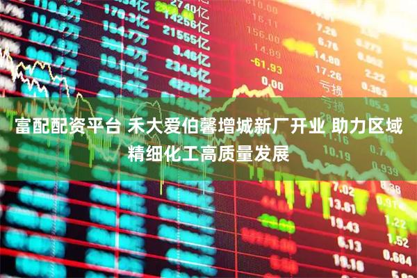 富配配资平台 禾大爱伯馨增城新厂开业 助力区域精细化工高质量发展