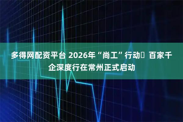 多得网配资平台 2026年“尚工”行动・百家千企深度行在常州正式启动