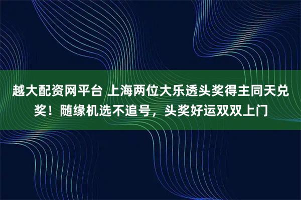 越大配资网平台 上海两位大乐透头奖得主同天兑奖！随缘机选不追号，头奖好运双双上门