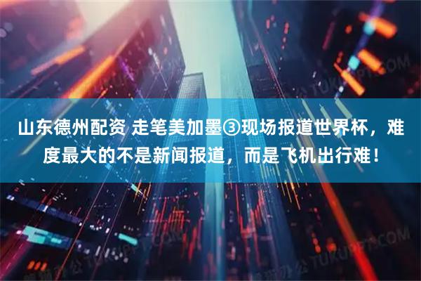 山东德州配资 走笔美加墨③现场报道世界杯，难度最大的不是新闻报道，而是飞机出行难！