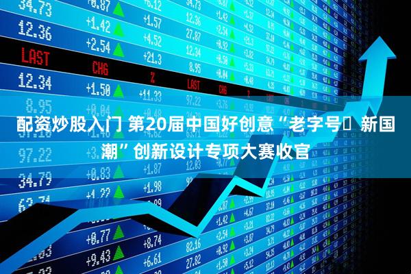 配资炒股入门 第20届中国好创意“老字号・新国潮”创新设计专项大赛收官