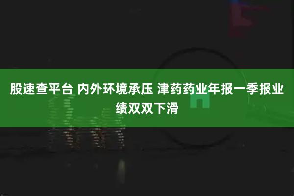 股速查平台 内外环境承压 津药药业年报一季报业绩双双下滑