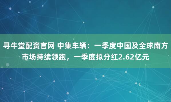 寻牛堂配资官网 中集车辆：一季度中国及全球南方市场持续领跑，一季度拟分红2.62亿元