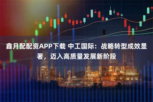 鑫月配配资APP下载 中工国际：战略转型成效显著，迈入高质量发展新阶段